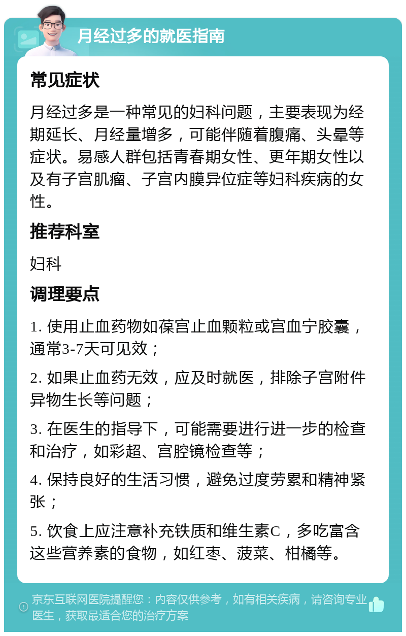 月经过多的就医指南 常见症状 月经过多是一种常见的妇科问题，主要表现为经期延长、月经量增多，可能伴随着腹痛、头晕等症状。易感人群包括青春期女性、更年期女性以及有子宫肌瘤、子宫内膜异位症等妇科疾病的女性。 推荐科室 妇科 调理要点 1. 使用止血药物如葆宫止血颗粒或宫血宁胶囊，通常3-7天可见效； 2. 如果止血药无效，应及时就医，排除子宫附件异物生长等问题； 3. 在医生的指导下，可能需要进行进一步的检查和治疗，如彩超、宫腔镜检查等； 4. 保持良好的生活习惯，避免过度劳累和精神紧张； 5. 饮食上应注意补充铁质和维生素C，多吃富含这些营养素的食物，如红枣、菠菜、柑橘等。