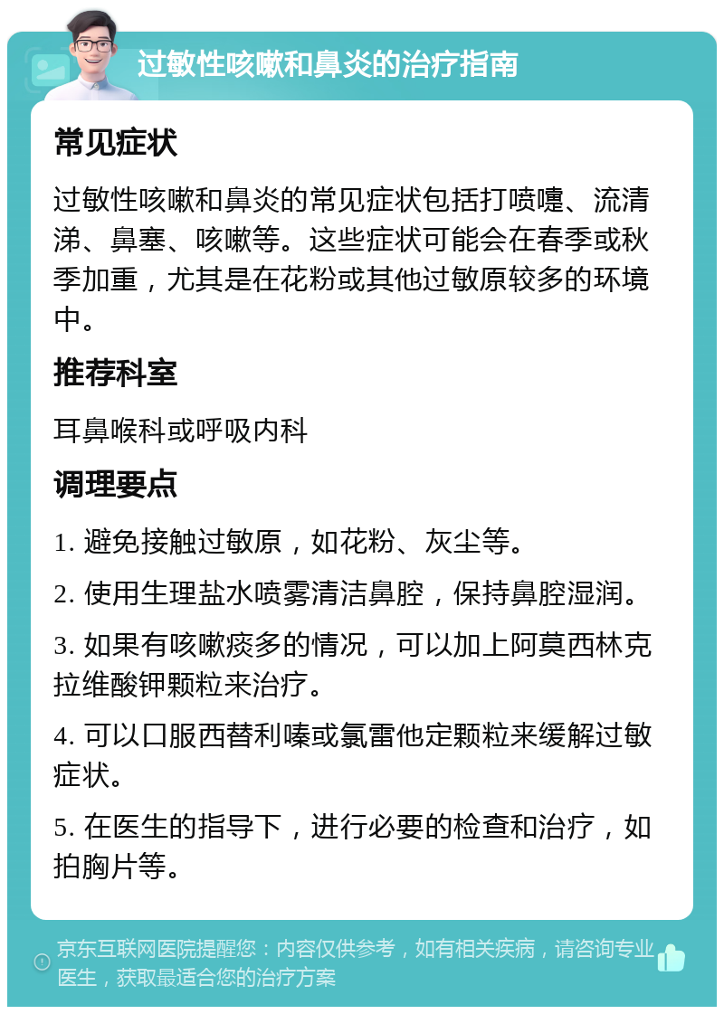 过敏性咳嗽和鼻炎的治疗指南 常见症状 过敏性咳嗽和鼻炎的常见症状包括打喷嚏、流清涕、鼻塞、咳嗽等。这些症状可能会在春季或秋季加重，尤其是在花粉或其他过敏原较多的环境中。 推荐科室 耳鼻喉科或呼吸内科 调理要点 1. 避免接触过敏原，如花粉、灰尘等。 2. 使用生理盐水喷雾清洁鼻腔，保持鼻腔湿润。 3. 如果有咳嗽痰多的情况，可以加上阿莫西林克拉维酸钾颗粒来治疗。 4. 可以口服西替利嗪或氯雷他定颗粒来缓解过敏症状。 5. 在医生的指导下，进行必要的检查和治疗，如拍胸片等。