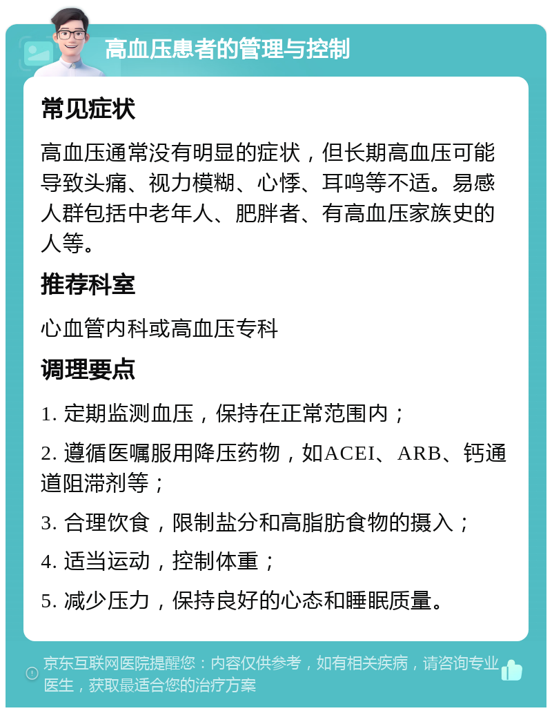 高血压患者的管理与控制 常见症状 高血压通常没有明显的症状，但长期高血压可能导致头痛、视力模糊、心悸、耳鸣等不适。易感人群包括中老年人、肥胖者、有高血压家族史的人等。 推荐科室 心血管内科或高血压专科 调理要点 1. 定期监测血压，保持在正常范围内； 2. 遵循医嘱服用降压药物，如ACEI、ARB、钙通道阻滞剂等； 3. 合理饮食，限制盐分和高脂肪食物的摄入； 4. 适当运动，控制体重； 5. 减少压力，保持良好的心态和睡眠质量。