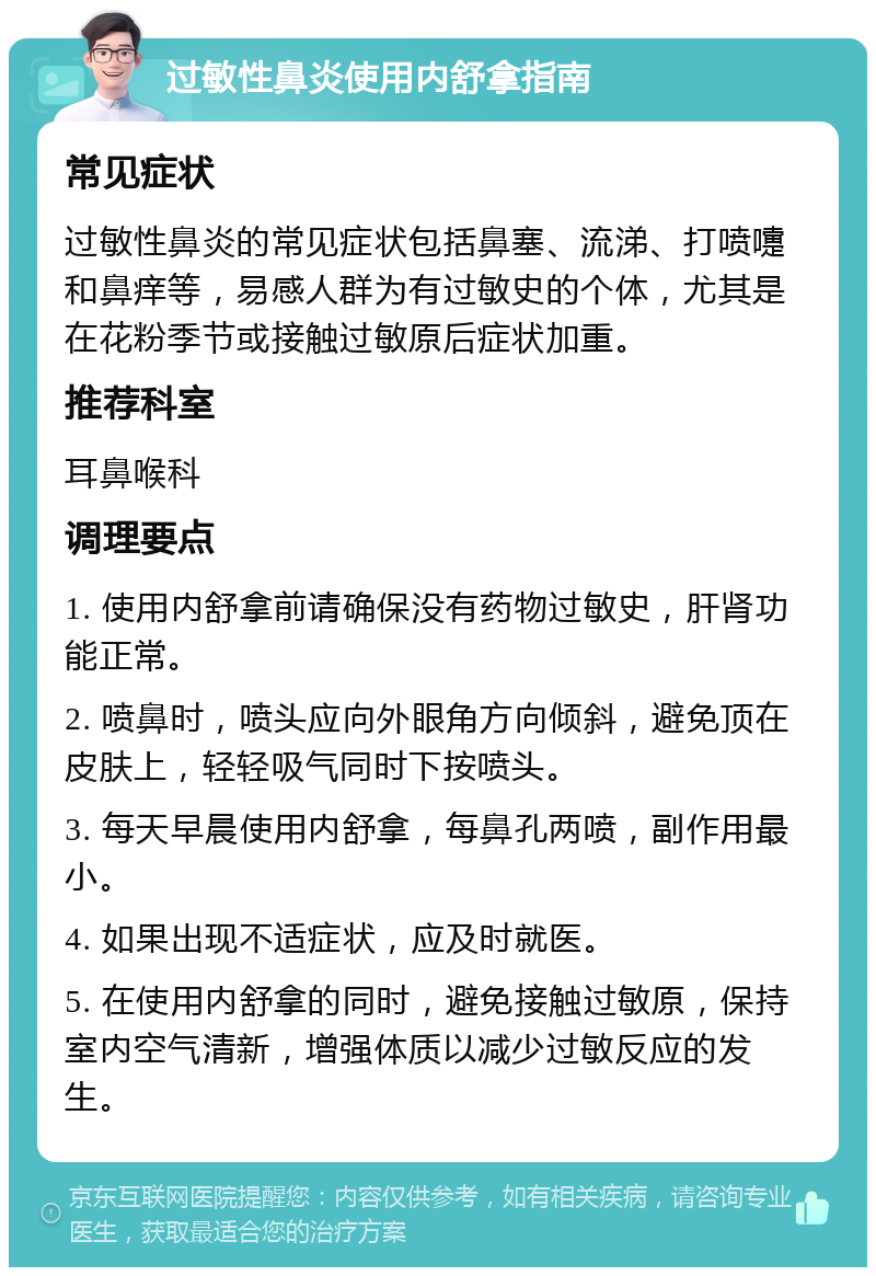 过敏性鼻炎使用内舒拿指南 常见症状 过敏性鼻炎的常见症状包括鼻塞、流涕、打喷嚏和鼻痒等，易感人群为有过敏史的个体，尤其是在花粉季节或接触过敏原后症状加重。 推荐科室 耳鼻喉科 调理要点 1. 使用内舒拿前请确保没有药物过敏史，肝肾功能正常。 2. 喷鼻时，喷头应向外眼角方向倾斜，避免顶在皮肤上，轻轻吸气同时下按喷头。 3. 每天早晨使用内舒拿，每鼻孔两喷，副作用最小。 4. 如果出现不适症状，应及时就医。 5. 在使用内舒拿的同时，避免接触过敏原，保持室内空气清新，增强体质以减少过敏反应的发生。