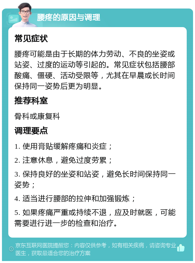 腰疼的原因与调理 常见症状 腰疼可能是由于长期的体力劳动、不良的坐姿或站姿、过度的运动等引起的。常见症状包括腰部酸痛、僵硬、活动受限等，尤其在早晨或长时间保持同一姿势后更为明显。 推荐科室 骨科或康复科 调理要点 1. 使用膏贴缓解疼痛和炎症； 2. 注意休息，避免过度劳累； 3. 保持良好的坐姿和站姿，避免长时间保持同一姿势； 4. 适当进行腰部的拉伸和加强锻炼； 5. 如果疼痛严重或持续不退，应及时就医，可能需要进行进一步的检查和治疗。