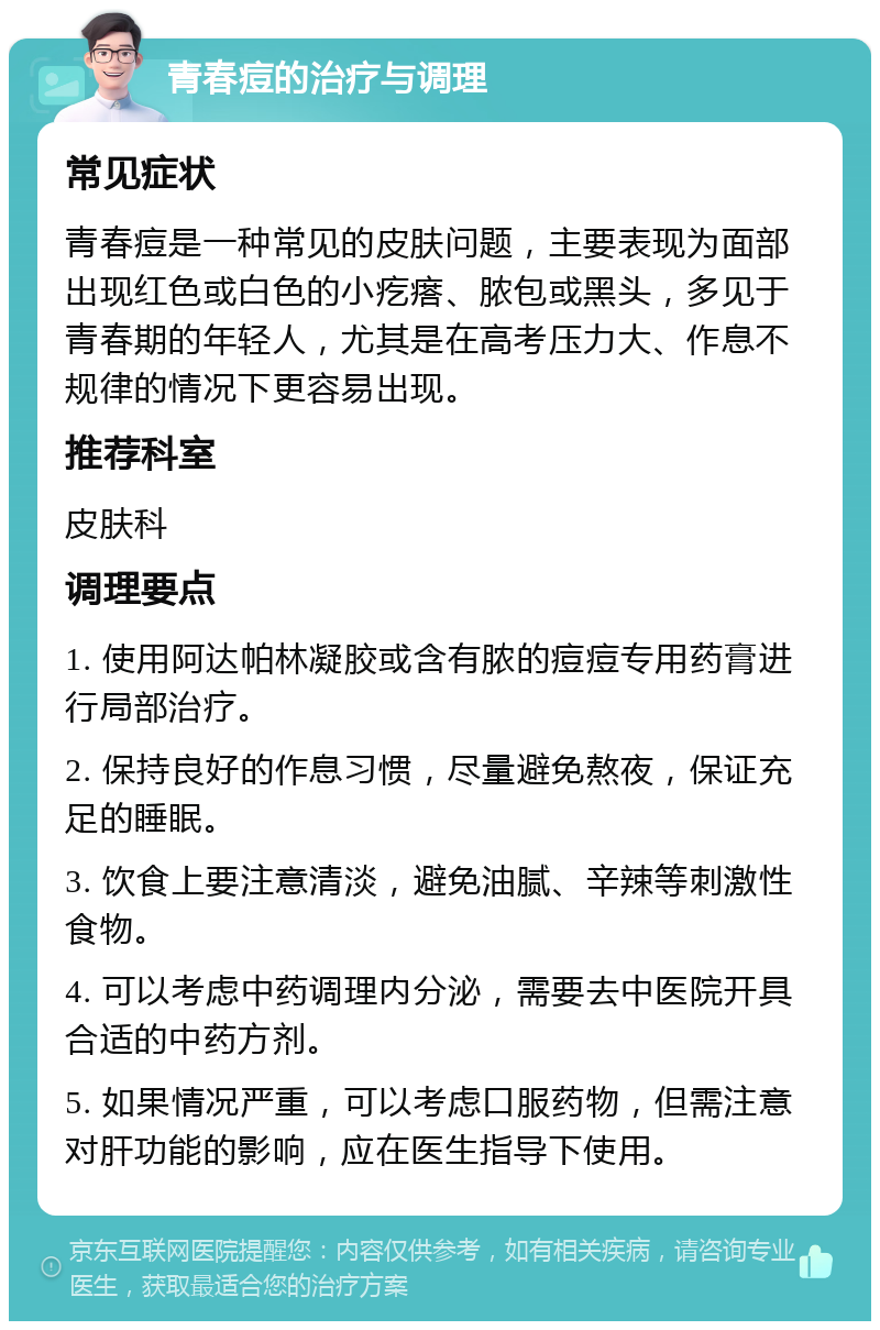 青春痘的治疗与调理 常见症状 青春痘是一种常见的皮肤问题，主要表现为面部出现红色或白色的小疙瘩、脓包或黑头，多见于青春期的年轻人，尤其是在高考压力大、作息不规律的情况下更容易出现。 推荐科室 皮肤科 调理要点 1. 使用阿达帕林凝胶或含有脓的痘痘专用药膏进行局部治疗。 2. 保持良好的作息习惯，尽量避免熬夜，保证充足的睡眠。 3. 饮食上要注意清淡，避免油腻、辛辣等刺激性食物。 4. 可以考虑中药调理内分泌，需要去中医院开具合适的中药方剂。 5. 如果情况严重，可以考虑口服药物，但需注意对肝功能的影响，应在医生指导下使用。