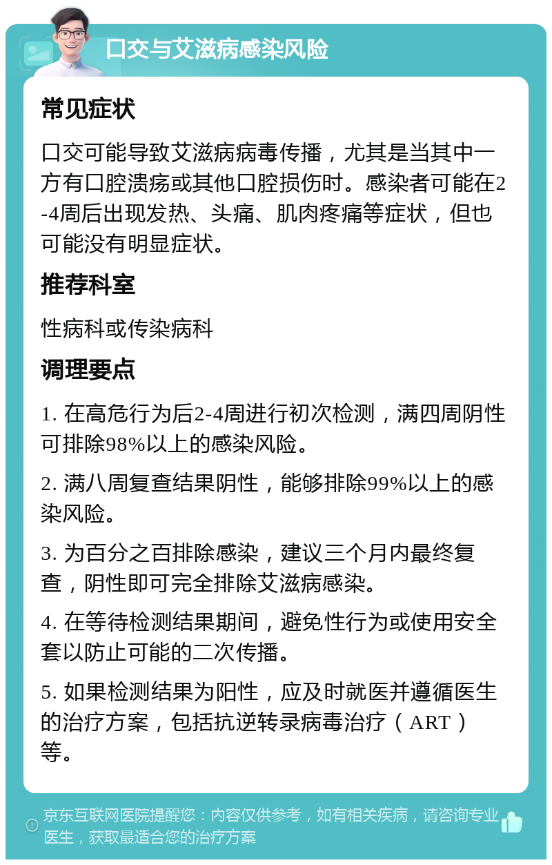 口交与艾滋病感染风险 常见症状 口交可能导致艾滋病病毒传播，尤其是当其中一方有口腔溃疡或其他口腔损伤时。感染者可能在2-4周后出现发热、头痛、肌肉疼痛等症状，但也可能没有明显症状。 推荐科室 性病科或传染病科 调理要点 1. 在高危行为后2-4周进行初次检测，满四周阴性可排除98%以上的感染风险。 2. 满八周复查结果阴性，能够排除99%以上的感染风险。 3. 为百分之百排除感染，建议三个月内最终复查，阴性即可完全排除艾滋病感染。 4. 在等待检测结果期间，避免性行为或使用安全套以防止可能的二次传播。 5. 如果检测结果为阳性，应及时就医并遵循医生的治疗方案，包括抗逆转录病毒治疗（ART）等。