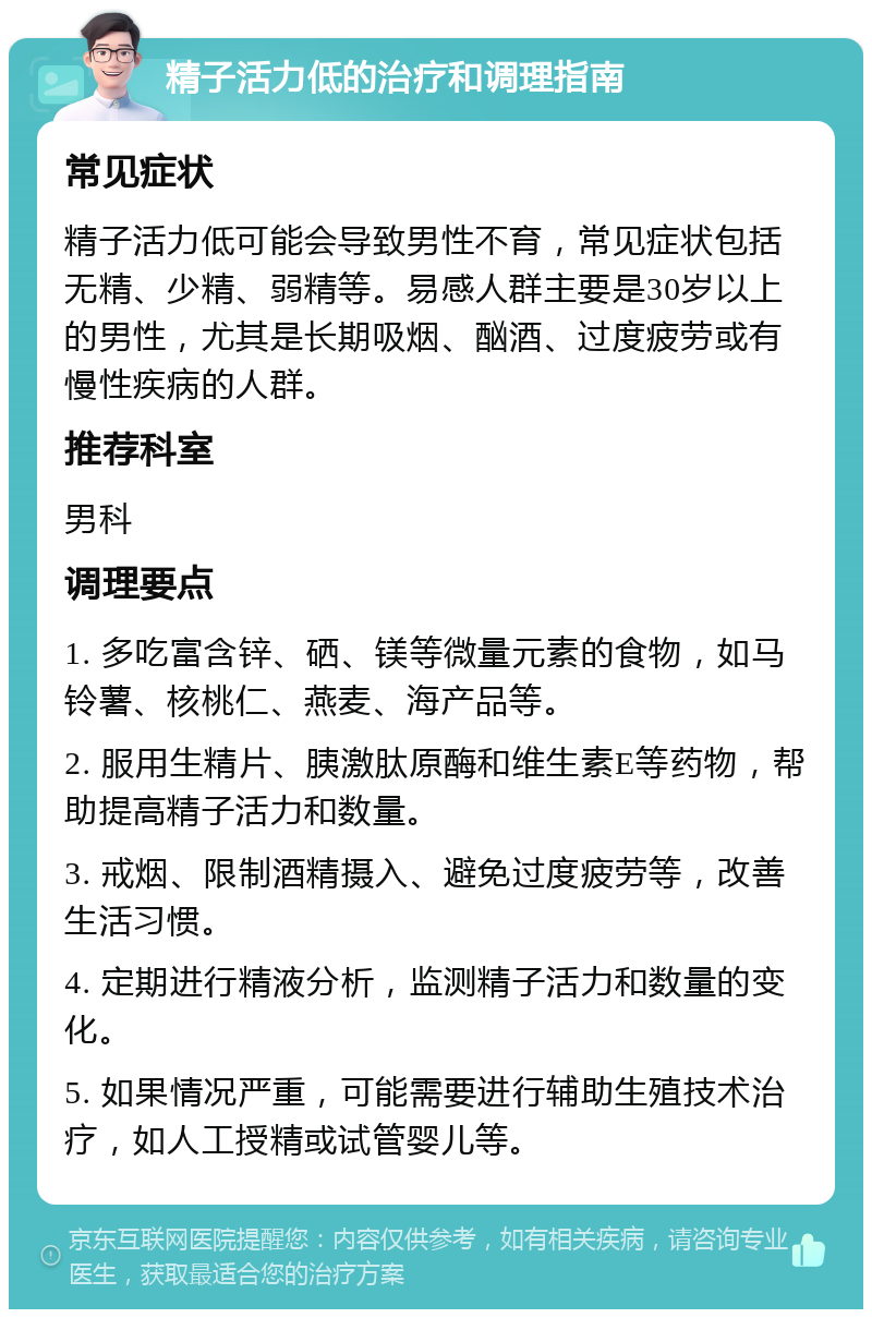 精子活力低的治疗和调理指南 常见症状 精子活力低可能会导致男性不育，常见症状包括无精、少精、弱精等。易感人群主要是30岁以上的男性，尤其是长期吸烟、酗酒、过度疲劳或有慢性疾病的人群。 推荐科室 男科 调理要点 1. 多吃富含锌、硒、镁等微量元素的食物，如马铃薯、核桃仁、燕麦、海产品等。 2. 服用生精片、胰激肽原酶和维生素E等药物，帮助提高精子活力和数量。 3. 戒烟、限制酒精摄入、避免过度疲劳等，改善生活习惯。 4. 定期进行精液分析，监测精子活力和数量的变化。 5. 如果情况严重，可能需要进行辅助生殖技术治疗，如人工授精或试管婴儿等。