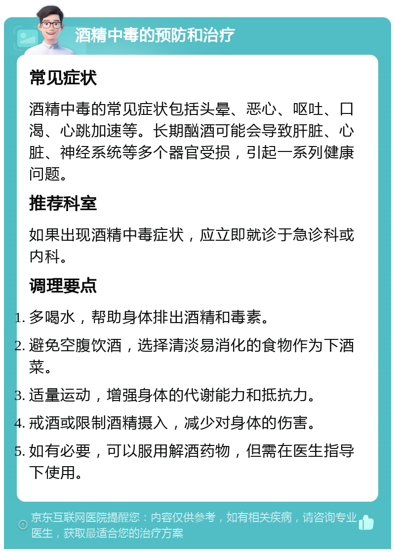 酒精中毒的预防和治疗 常见症状 酒精中毒的常见症状包括头晕、恶心、呕吐、口渴、心跳加速等。长期酗酒可能会导致肝脏、心脏、神经系统等多个器官受损，引起一系列健康问题。 推荐科室 如果出现酒精中毒症状，应立即就诊于急诊科或内科。 调理要点 多喝水，帮助身体排出酒精和毒素。 避免空腹饮酒，选择清淡易消化的食物作为下酒菜。 适量运动，增强身体的代谢能力和抵抗力。 戒酒或限制酒精摄入，减少对身体的伤害。 如有必要，可以服用解酒药物，但需在医生指导下使用。