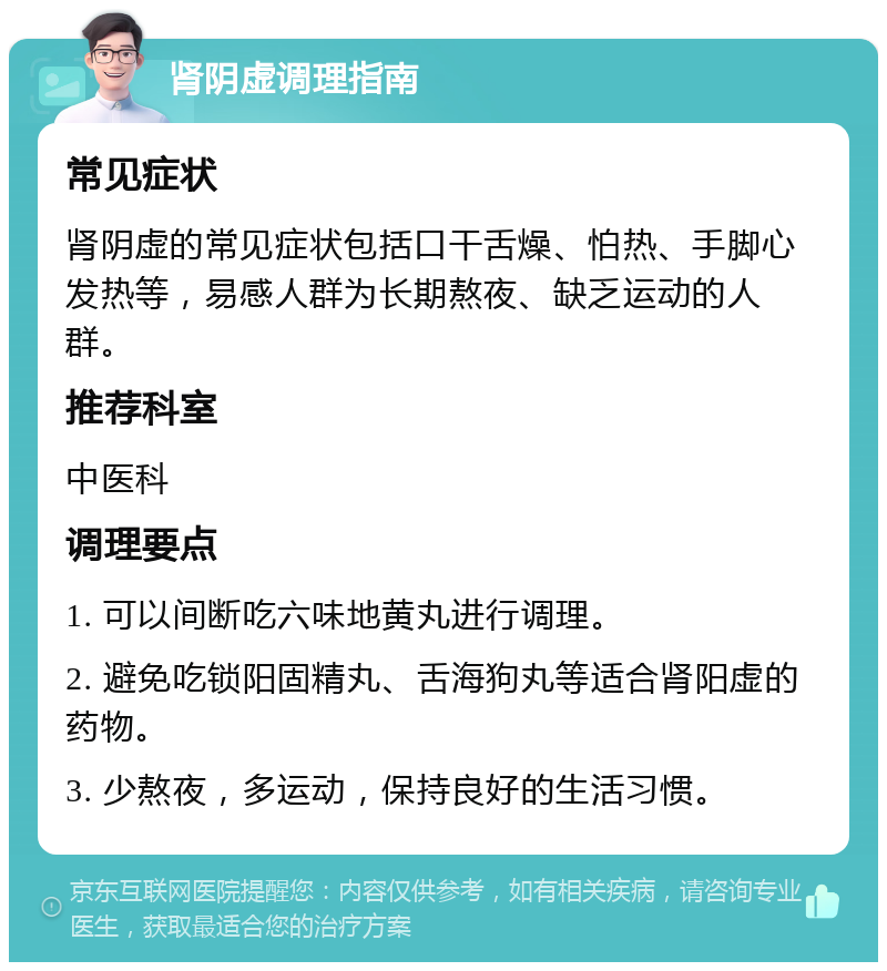 肾阴虚调理指南 常见症状 肾阴虚的常见症状包括口干舌燥、怕热、手脚心发热等，易感人群为长期熬夜、缺乏运动的人群。 推荐科室 中医科 调理要点 1. 可以间断吃六味地黄丸进行调理。 2. 避免吃锁阳固精丸、舌海狗丸等适合肾阳虚的药物。 3. 少熬夜，多运动，保持良好的生活习惯。