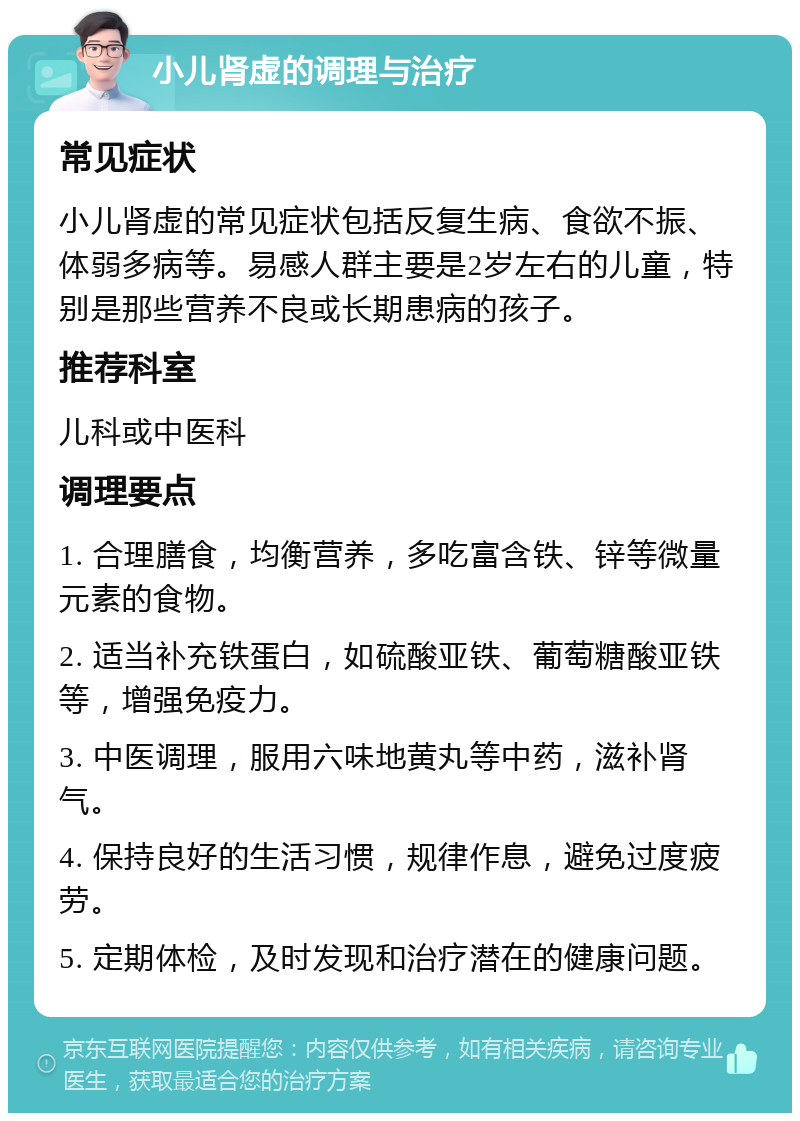 小儿肾虚的调理与治疗 常见症状 小儿肾虚的常见症状包括反复生病、食欲不振、体弱多病等。易感人群主要是2岁左右的儿童，特别是那些营养不良或长期患病的孩子。 推荐科室 儿科或中医科 调理要点 1. 合理膳食，均衡营养，多吃富含铁、锌等微量元素的食物。 2. 适当补充铁蛋白，如硫酸亚铁、葡萄糖酸亚铁等，增强免疫力。 3. 中医调理，服用六味地黄丸等中药，滋补肾气。 4. 保持良好的生活习惯，规律作息，避免过度疲劳。 5. 定期体检，及时发现和治疗潜在的健康问题。