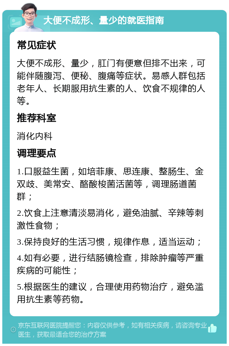 大便不成形、量少的就医指南 常见症状 大便不成形、量少，肛门有便意但排不出来，可能伴随腹泻、便秘、腹痛等症状。易感人群包括老年人、长期服用抗生素的人、饮食不规律的人等。 推荐科室 消化内科 调理要点 1.口服益生菌，如培菲康、思连康、整肠生、金双歧、美常安、酪酸梭菌活菌等，调理肠道菌群； 2.饮食上注意清淡易消化，避免油腻、辛辣等刺激性食物； 3.保持良好的生活习惯，规律作息，适当运动； 4.如有必要，进行结肠镜检查，排除肿瘤等严重疾病的可能性； 5.根据医生的建议，合理使用药物治疗，避免滥用抗生素等药物。