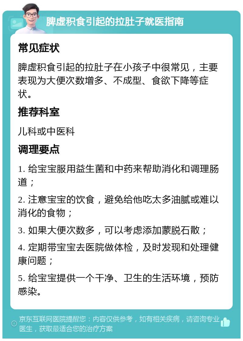 脾虚积食引起的拉肚子就医指南 常见症状 脾虚积食引起的拉肚子在小孩子中很常见，主要表现为大便次数增多、不成型、食欲下降等症状。 推荐科室 儿科或中医科 调理要点 1. 给宝宝服用益生菌和中药来帮助消化和调理肠道； 2. 注意宝宝的饮食，避免给他吃太多油腻或难以消化的食物； 3. 如果大便次数多，可以考虑添加蒙脱石散； 4. 定期带宝宝去医院做体检，及时发现和处理健康问题； 5. 给宝宝提供一个干净、卫生的生活环境，预防感染。