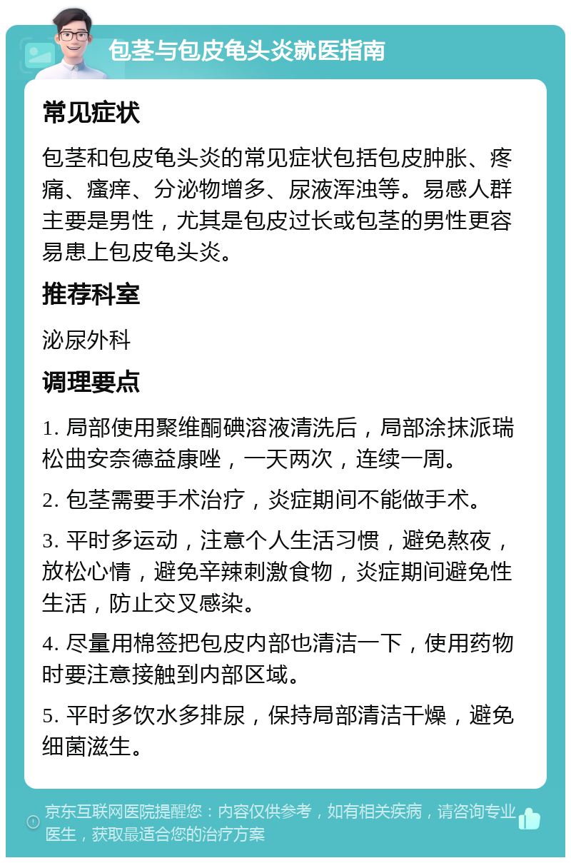 包茎与包皮龟头炎就医指南 常见症状 包茎和包皮龟头炎的常见症状包括包皮肿胀、疼痛、瘙痒、分泌物增多、尿液浑浊等。易感人群主要是男性，尤其是包皮过长或包茎的男性更容易患上包皮龟头炎。 推荐科室 泌尿外科 调理要点 1. 局部使用聚维酮碘溶液清洗后，局部涂抹派瑞松曲安奈德益康唑，一天两次，连续一周。 2. 包茎需要手术治疗，炎症期间不能做手术。 3. 平时多运动，注意个人生活习惯，避免熬夜，放松心情，避免辛辣刺激食物，炎症期间避免性生活，防止交叉感染。 4. 尽量用棉签把包皮内部也清洁一下，使用药物时要注意接触到内部区域。 5. 平时多饮水多排尿，保持局部清洁干燥，避免细菌滋生。