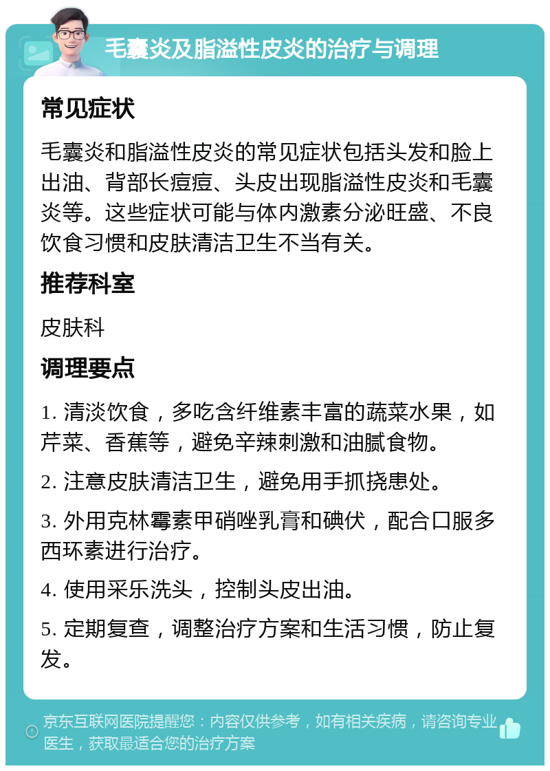 毛囊炎及脂溢性皮炎的治疗与调理 常见症状 毛囊炎和脂溢性皮炎的常见症状包括头发和脸上出油、背部长痘痘、头皮出现脂溢性皮炎和毛囊炎等。这些症状可能与体内激素分泌旺盛、不良饮食习惯和皮肤清洁卫生不当有关。 推荐科室 皮肤科 调理要点 1. 清淡饮食，多吃含纤维素丰富的蔬菜水果，如芹菜、香蕉等，避免辛辣刺激和油腻食物。 2. 注意皮肤清洁卫生，避免用手抓挠患处。 3. 外用克林霉素甲硝唑乳膏和碘伏，配合口服多西环素进行治疗。 4. 使用采乐洗头，控制头皮出油。 5. 定期复查，调整治疗方案和生活习惯，防止复发。