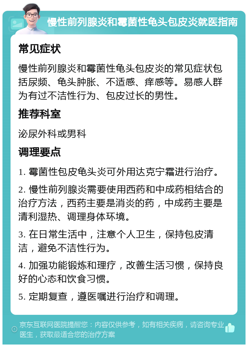 慢性前列腺炎和霉菌性龟头包皮炎就医指南 常见症状 慢性前列腺炎和霉菌性龟头包皮炎的常见症状包括尿频、龟头肿胀、不适感、痒感等。易感人群为有过不洁性行为、包皮过长的男性。 推荐科室 泌尿外科或男科 调理要点 1. 霉菌性包皮龟头炎可外用达克宁霜进行治疗。 2. 慢性前列腺炎需要使用西药和中成药相结合的治疗方法，西药主要是消炎的药，中成药主要是清利湿热、调理身体环境。 3. 在日常生活中，注意个人卫生，保持包皮清洁，避免不洁性行为。 4. 加强功能锻炼和理疗，改善生活习惯，保持良好的心态和饮食习惯。 5. 定期复查，遵医嘱进行治疗和调理。