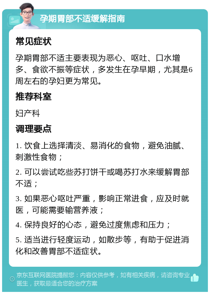 孕期胃部不适缓解指南 常见症状 孕期胃部不适主要表现为恶心、呕吐、口水增多、食欲不振等症状，多发生在孕早期，尤其是6周左右的孕妇更为常见。 推荐科室 妇产科 调理要点 1. 饮食上选择清淡、易消化的食物，避免油腻、刺激性食物； 2. 可以尝试吃些苏打饼干或喝苏打水来缓解胃部不适； 3. 如果恶心呕吐严重，影响正常进食，应及时就医，可能需要输营养液； 4. 保持良好的心态，避免过度焦虑和压力； 5. 适当进行轻度运动，如散步等，有助于促进消化和改善胃部不适症状。