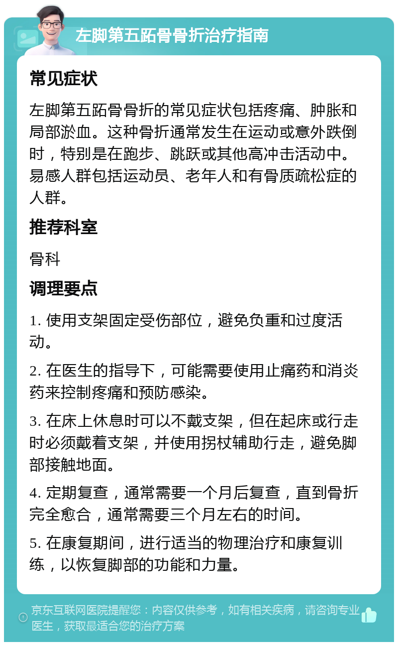 左脚第五跖骨骨折治疗指南 常见症状 左脚第五跖骨骨折的常见症状包括疼痛、肿胀和局部淤血。这种骨折通常发生在运动或意外跌倒时，特别是在跑步、跳跃或其他高冲击活动中。易感人群包括运动员、老年人和有骨质疏松症的人群。 推荐科室 骨科 调理要点 1. 使用支架固定受伤部位，避免负重和过度活动。 2. 在医生的指导下，可能需要使用止痛药和消炎药来控制疼痛和预防感染。 3. 在床上休息时可以不戴支架，但在起床或行走时必须戴着支架，并使用拐杖辅助行走，避免脚部接触地面。 4. 定期复查，通常需要一个月后复查，直到骨折完全愈合，通常需要三个月左右的时间。 5. 在康复期间，进行适当的物理治疗和康复训练，以恢复脚部的功能和力量。