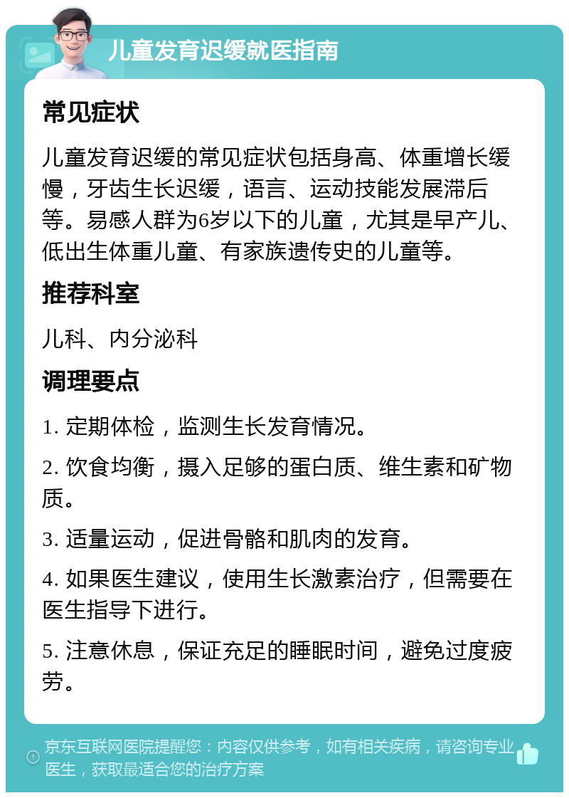 儿童发育迟缓就医指南 常见症状 儿童发育迟缓的常见症状包括身高、体重增长缓慢，牙齿生长迟缓，语言、运动技能发展滞后等。易感人群为6岁以下的儿童，尤其是早产儿、低出生体重儿童、有家族遗传史的儿童等。 推荐科室 儿科、内分泌科 调理要点 1. 定期体检，监测生长发育情况。 2. 饮食均衡，摄入足够的蛋白质、维生素和矿物质。 3. 适量运动，促进骨骼和肌肉的发育。 4. 如果医生建议，使用生长激素治疗，但需要在医生指导下进行。 5. 注意休息，保证充足的睡眠时间，避免过度疲劳。