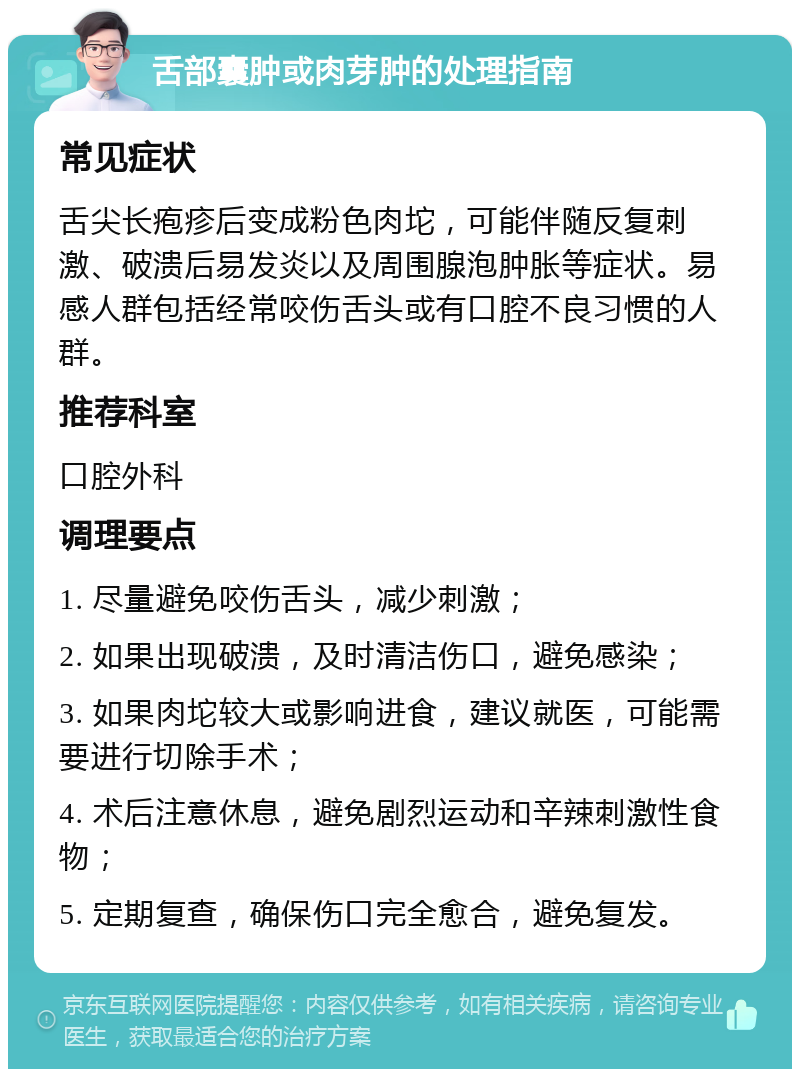 舌部囊肿或肉芽肿的处理指南 常见症状 舌尖长疱疹后变成粉色肉坨，可能伴随反复刺激、破溃后易发炎以及周围腺泡肿胀等症状。易感人群包括经常咬伤舌头或有口腔不良习惯的人群。 推荐科室 口腔外科 调理要点 1. 尽量避免咬伤舌头，减少刺激； 2. 如果出现破溃，及时清洁伤口，避免感染； 3. 如果肉坨较大或影响进食，建议就医，可能需要进行切除手术； 4. 术后注意休息，避免剧烈运动和辛辣刺激性食物； 5. 定期复查，确保伤口完全愈合，避免复发。