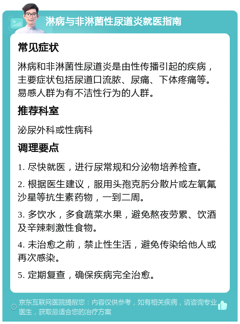 淋病与非淋菌性尿道炎就医指南 常见症状 淋病和非淋菌性尿道炎是由性传播引起的疾病，主要症状包括尿道口流脓、尿痛、下体疼痛等。易感人群为有不洁性行为的人群。 推荐科室 泌尿外科或性病科 调理要点 1. 尽快就医，进行尿常规和分泌物培养检查。 2. 根据医生建议，服用头孢克肟分散片或左氧氟沙星等抗生素药物，一到二周。 3. 多饮水，多食蔬菜水果，避免熬夜劳累、饮酒及辛辣刺激性食物。 4. 未治愈之前，禁止性生活，避免传染给他人或再次感染。 5. 定期复查，确保疾病完全治愈。