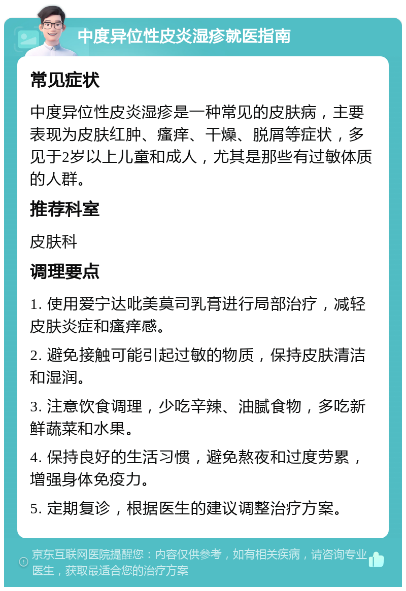 中度异位性皮炎湿疹就医指南 常见症状 中度异位性皮炎湿疹是一种常见的皮肤病，主要表现为皮肤红肿、瘙痒、干燥、脱屑等症状，多见于2岁以上儿童和成人，尤其是那些有过敏体质的人群。 推荐科室 皮肤科 调理要点 1. 使用爱宁达吡美莫司乳膏进行局部治疗，减轻皮肤炎症和瘙痒感。 2. 避免接触可能引起过敏的物质，保持皮肤清洁和湿润。 3. 注意饮食调理，少吃辛辣、油腻食物，多吃新鲜蔬菜和水果。 4. 保持良好的生活习惯，避免熬夜和过度劳累，增强身体免疫力。 5. 定期复诊，根据医生的建议调整治疗方案。