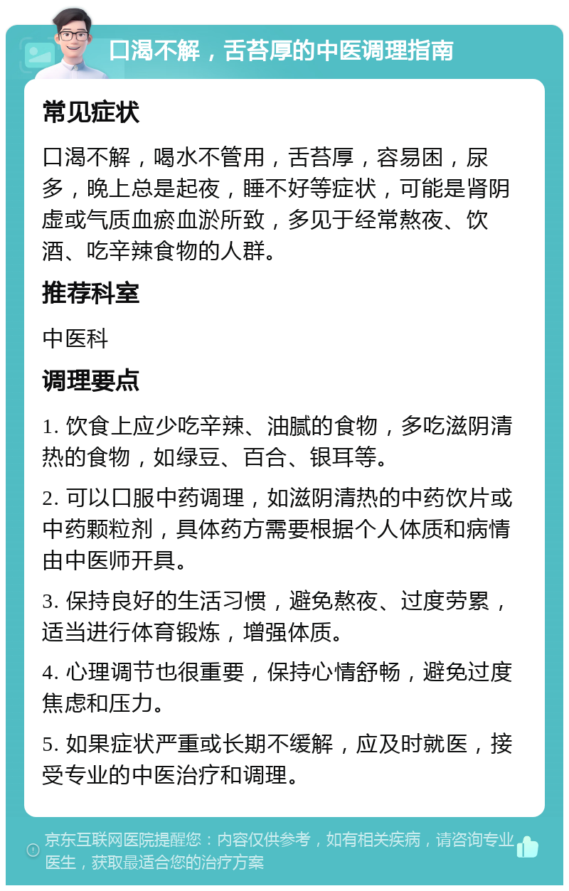 口渴不解，舌苔厚的中医调理指南 常见症状 口渴不解，喝水不管用，舌苔厚，容易困，尿多，晚上总是起夜，睡不好等症状，可能是肾阴虚或气质血瘀血淤所致，多见于经常熬夜、饮酒、吃辛辣食物的人群。 推荐科室 中医科 调理要点 1. 饮食上应少吃辛辣、油腻的食物，多吃滋阴清热的食物，如绿豆、百合、银耳等。 2. 可以口服中药调理，如滋阴清热的中药饮片或中药颗粒剂，具体药方需要根据个人体质和病情由中医师开具。 3. 保持良好的生活习惯，避免熬夜、过度劳累，适当进行体育锻炼，增强体质。 4. 心理调节也很重要，保持心情舒畅，避免过度焦虑和压力。 5. 如果症状严重或长期不缓解，应及时就医，接受专业的中医治疗和调理。