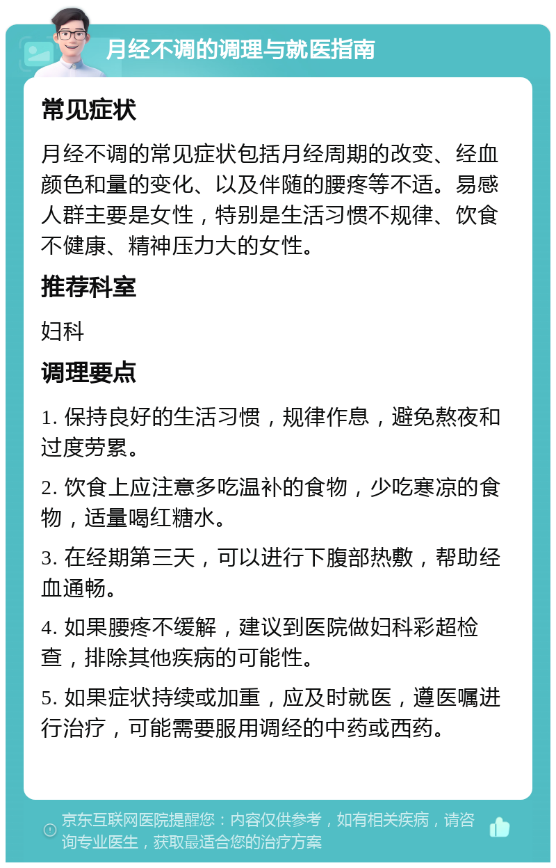 月经不调的调理与就医指南 常见症状 月经不调的常见症状包括月经周期的改变、经血颜色和量的变化、以及伴随的腰疼等不适。易感人群主要是女性，特别是生活习惯不规律、饮食不健康、精神压力大的女性。 推荐科室 妇科 调理要点 1. 保持良好的生活习惯，规律作息，避免熬夜和过度劳累。 2. 饮食上应注意多吃温补的食物，少吃寒凉的食物，适量喝红糖水。 3. 在经期第三天，可以进行下腹部热敷，帮助经血通畅。 4. 如果腰疼不缓解，建议到医院做妇科彩超检查，排除其他疾病的可能性。 5. 如果症状持续或加重，应及时就医，遵医嘱进行治疗，可能需要服用调经的中药或西药。