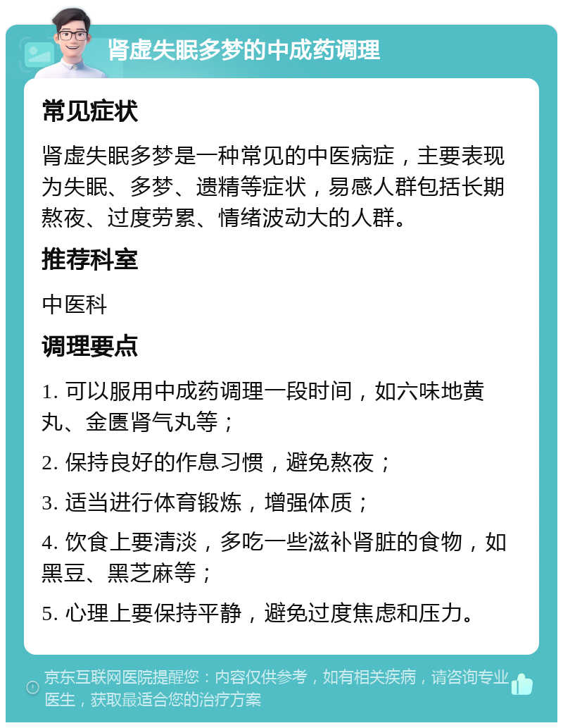 肾虚失眠多梦的中成药调理 常见症状 肾虚失眠多梦是一种常见的中医病症，主要表现为失眠、多梦、遗精等症状，易感人群包括长期熬夜、过度劳累、情绪波动大的人群。 推荐科室 中医科 调理要点 1. 可以服用中成药调理一段时间，如六味地黄丸、金匮肾气丸等； 2. 保持良好的作息习惯，避免熬夜； 3. 适当进行体育锻炼，增强体质； 4. 饮食上要清淡，多吃一些滋补肾脏的食物，如黑豆、黑芝麻等； 5. 心理上要保持平静，避免过度焦虑和压力。