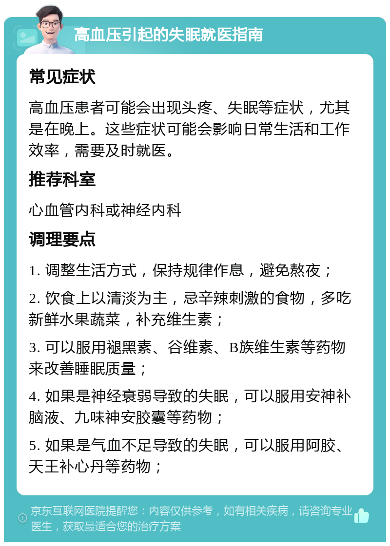 高血压引起的失眠就医指南 常见症状 高血压患者可能会出现头疼、失眠等症状，尤其是在晚上。这些症状可能会影响日常生活和工作效率，需要及时就医。 推荐科室 心血管内科或神经内科 调理要点 1. 调整生活方式，保持规律作息，避免熬夜； 2. 饮食上以清淡为主，忌辛辣刺激的食物，多吃新鲜水果蔬菜，补充维生素； 3. 可以服用褪黑素、谷维素、B族维生素等药物来改善睡眠质量； 4. 如果是神经衰弱导致的失眠，可以服用安神补脑液、九味神安胶囊等药物； 5. 如果是气血不足导致的失眠，可以服用阿胶、天王补心丹等药物；