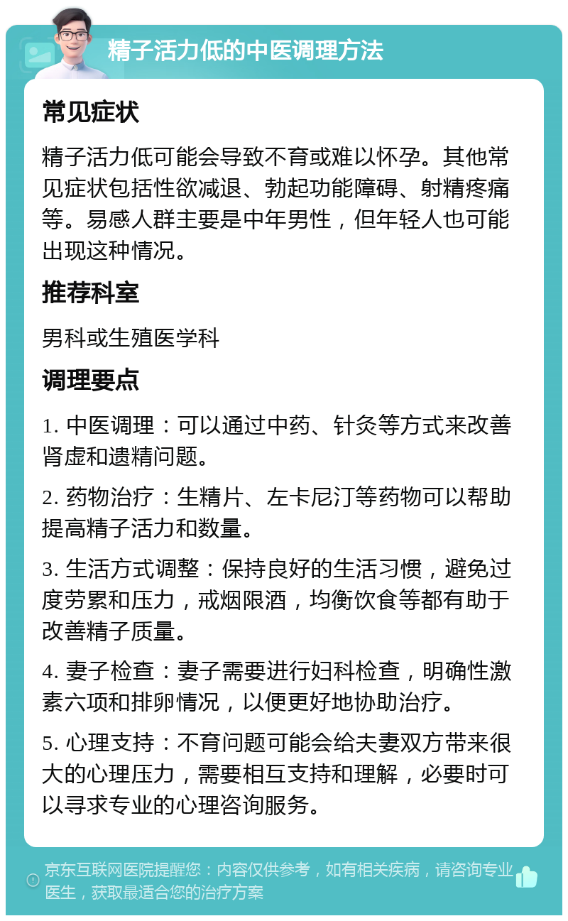 精子活力低的中医调理方法 常见症状 精子活力低可能会导致不育或难以怀孕。其他常见症状包括性欲减退、勃起功能障碍、射精疼痛等。易感人群主要是中年男性，但年轻人也可能出现这种情况。 推荐科室 男科或生殖医学科 调理要点 1. 中医调理：可以通过中药、针灸等方式来改善肾虚和遗精问题。 2. 药物治疗：生精片、左卡尼汀等药物可以帮助提高精子活力和数量。 3. 生活方式调整：保持良好的生活习惯，避免过度劳累和压力，戒烟限酒，均衡饮食等都有助于改善精子质量。 4. 妻子检查：妻子需要进行妇科检查，明确性激素六项和排卵情况，以便更好地协助治疗。 5. 心理支持：不育问题可能会给夫妻双方带来很大的心理压力，需要相互支持和理解，必要时可以寻求专业的心理咨询服务。