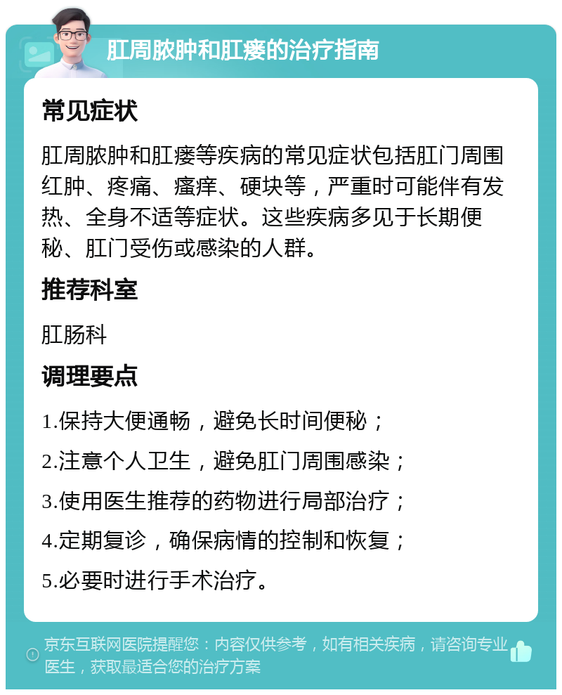 肛周脓肿和肛瘘的治疗指南 常见症状 肛周脓肿和肛瘘等疾病的常见症状包括肛门周围红肿、疼痛、瘙痒、硬块等，严重时可能伴有发热、全身不适等症状。这些疾病多见于长期便秘、肛门受伤或感染的人群。 推荐科室 肛肠科 调理要点 1.保持大便通畅，避免长时间便秘； 2.注意个人卫生，避免肛门周围感染； 3.使用医生推荐的药物进行局部治疗； 4.定期复诊，确保病情的控制和恢复； 5.必要时进行手术治疗。