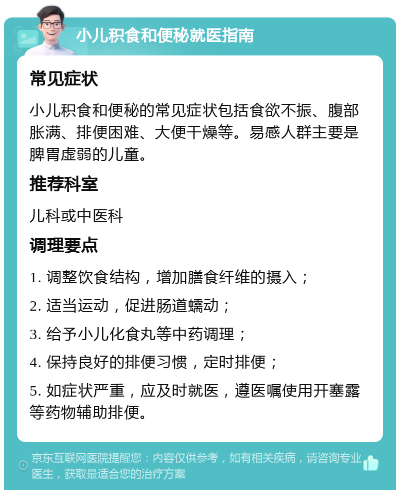 小儿积食和便秘就医指南 常见症状 小儿积食和便秘的常见症状包括食欲不振、腹部胀满、排便困难、大便干燥等。易感人群主要是脾胃虚弱的儿童。 推荐科室 儿科或中医科 调理要点 1. 调整饮食结构，增加膳食纤维的摄入； 2. 适当运动，促进肠道蠕动； 3. 给予小儿化食丸等中药调理； 4. 保持良好的排便习惯，定时排便； 5. 如症状严重，应及时就医，遵医嘱使用开塞露等药物辅助排便。