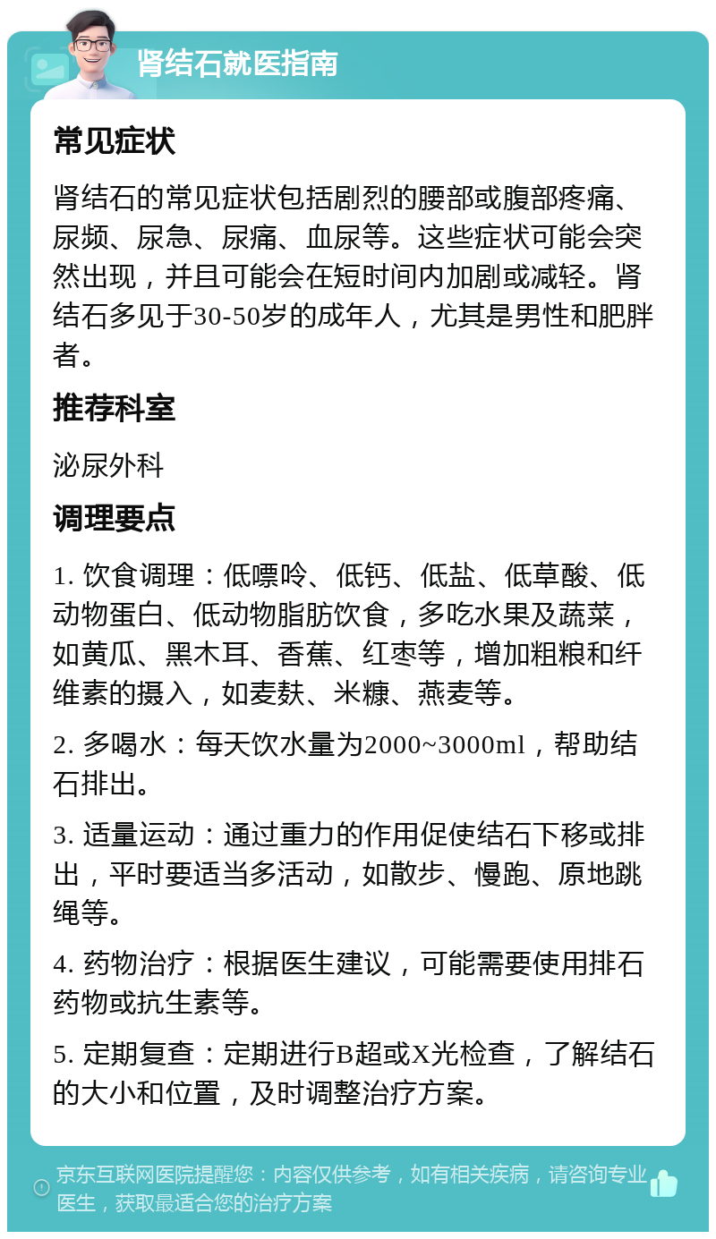 肾结石就医指南 常见症状 肾结石的常见症状包括剧烈的腰部或腹部疼痛、尿频、尿急、尿痛、血尿等。这些症状可能会突然出现，并且可能会在短时间内加剧或减轻。肾结石多见于30-50岁的成年人，尤其是男性和肥胖者。 推荐科室 泌尿外科 调理要点 1. 饮食调理：低嘌呤、低钙、低盐、低草酸、低动物蛋白、低动物脂肪饮食，多吃水果及蔬菜，如黄瓜、黑木耳、香蕉、红枣等，增加粗粮和纤维素的摄入，如麦麸、米糠、燕麦等。 2. 多喝水：每天饮水量为2000~3000ml，帮助结石排出。 3. 适量运动：通过重力的作用促使结石下移或排出，平时要适当多活动，如散步、慢跑、原地跳绳等。 4. 药物治疗：根据医生建议，可能需要使用排石药物或抗生素等。 5. 定期复查：定期进行B超或X光检查，了解结石的大小和位置，及时调整治疗方案。