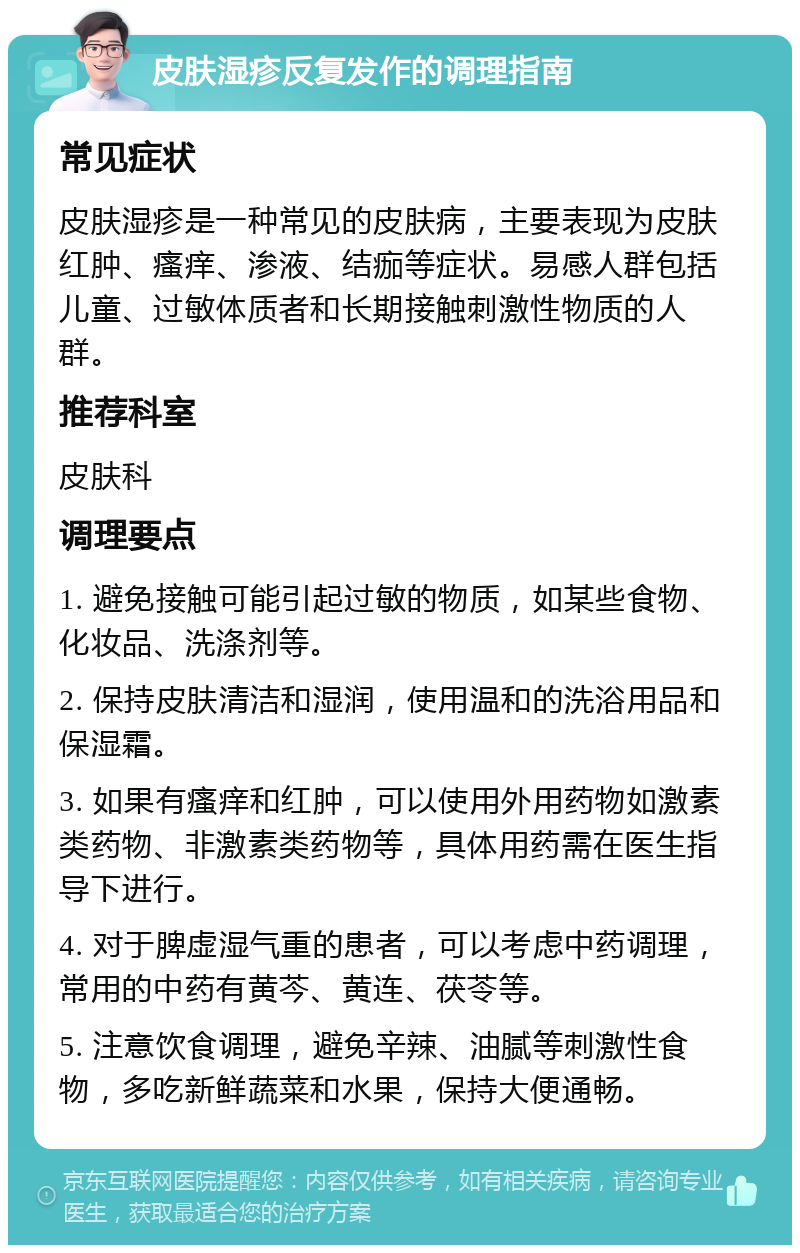 皮肤湿疹反复发作的调理指南 常见症状 皮肤湿疹是一种常见的皮肤病，主要表现为皮肤红肿、瘙痒、渗液、结痂等症状。易感人群包括儿童、过敏体质者和长期接触刺激性物质的人群。 推荐科室 皮肤科 调理要点 1. 避免接触可能引起过敏的物质，如某些食物、化妆品、洗涤剂等。 2. 保持皮肤清洁和湿润，使用温和的洗浴用品和保湿霜。 3. 如果有瘙痒和红肿，可以使用外用药物如激素类药物、非激素类药物等，具体用药需在医生指导下进行。 4. 对于脾虚湿气重的患者，可以考虑中药调理，常用的中药有黄芩、黄连、茯苓等。 5. 注意饮食调理，避免辛辣、油腻等刺激性食物，多吃新鲜蔬菜和水果，保持大便通畅。