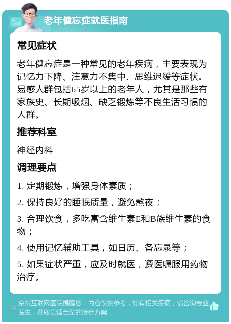 老年健忘症就医指南 常见症状 老年健忘症是一种常见的老年疾病，主要表现为记忆力下降、注意力不集中、思维迟缓等症状。易感人群包括65岁以上的老年人，尤其是那些有家族史、长期吸烟、缺乏锻炼等不良生活习惯的人群。 推荐科室 神经内科 调理要点 1. 定期锻炼，增强身体素质； 2. 保持良好的睡眠质量，避免熬夜； 3. 合理饮食，多吃富含维生素E和B族维生素的食物； 4. 使用记忆辅助工具，如日历、备忘录等； 5. 如果症状严重，应及时就医，遵医嘱服用药物治疗。