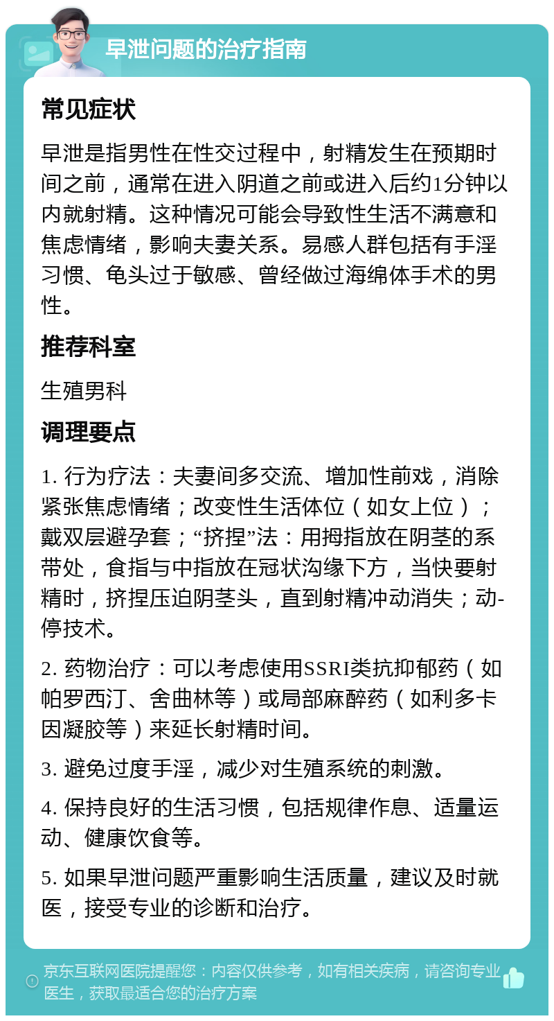 早泄问题的治疗指南 常见症状 早泄是指男性在性交过程中，射精发生在预期时间之前，通常在进入阴道之前或进入后约1分钟以内就射精。这种情况可能会导致性生活不满意和焦虑情绪，影响夫妻关系。易感人群包括有手淫习惯、龟头过于敏感、曾经做过海绵体手术的男性。 推荐科室 生殖男科 调理要点 1. 行为疗法：夫妻间多交流、增加性前戏，消除紧张焦虑情绪；改变性生活体位（如女上位）；戴双层避孕套；“挤捏”法：用拇指放在阴茎的系带处，食指与中指放在冠状沟缘下方，当快要射精时，挤捏压迫阴茎头，直到射精冲动消失；动-停技术。 2. 药物治疗：可以考虑使用SSRI类抗抑郁药（如帕罗西汀、舍曲林等）或局部麻醉药（如利多卡因凝胶等）来延长射精时间。 3. 避免过度手淫，减少对生殖系统的刺激。 4. 保持良好的生活习惯，包括规律作息、适量运动、健康饮食等。 5. 如果早泄问题严重影响生活质量，建议及时就医，接受专业的诊断和治疗。