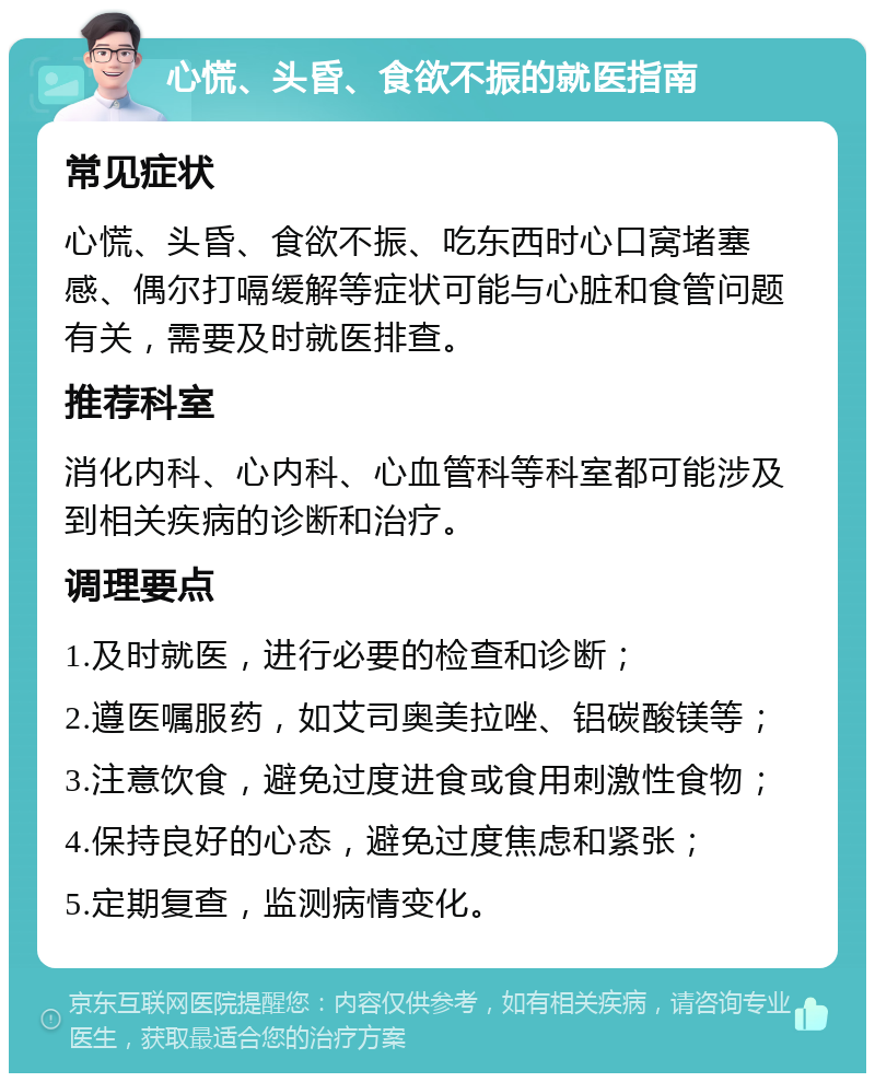 心慌、头昏、食欲不振的就医指南 常见症状 心慌、头昏、食欲不振、吃东西时心口窝堵塞感、偶尔打嗝缓解等症状可能与心脏和食管问题有关，需要及时就医排查。 推荐科室 消化内科、心内科、心血管科等科室都可能涉及到相关疾病的诊断和治疗。 调理要点 1.及时就医，进行必要的检查和诊断； 2.遵医嘱服药，如艾司奥美拉唑、铝碳酸镁等； 3.注意饮食，避免过度进食或食用刺激性食物； 4.保持良好的心态，避免过度焦虑和紧张； 5.定期复查，监测病情变化。