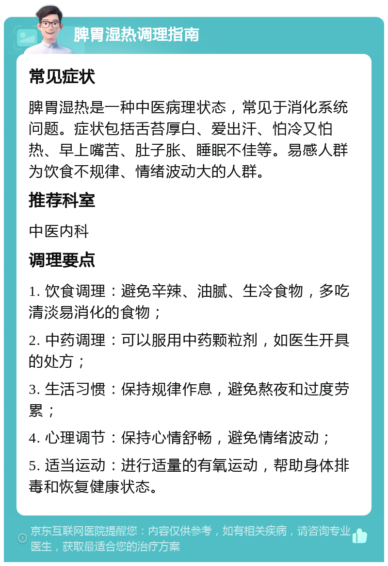 脾胃湿热调理指南 常见症状 脾胃湿热是一种中医病理状态，常见于消化系统问题。症状包括舌苔厚白、爱出汗、怕冷又怕热、早上嘴苦、肚子胀、睡眠不佳等。易感人群为饮食不规律、情绪波动大的人群。 推荐科室 中医内科 调理要点 1. 饮食调理：避免辛辣、油腻、生冷食物，多吃清淡易消化的食物； 2. 中药调理：可以服用中药颗粒剂，如医生开具的处方； 3. 生活习惯：保持规律作息，避免熬夜和过度劳累； 4. 心理调节：保持心情舒畅，避免情绪波动； 5. 适当运动：进行适量的有氧运动，帮助身体排毒和恢复健康状态。