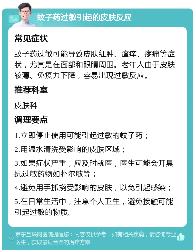 蚊子药过敏引起的皮肤反应 常见症状 蚊子药过敏可能导致皮肤红肿、瘙痒、疼痛等症状，尤其是在面部和眼睛周围。老年人由于皮肤较薄、免疫力下降，容易出现过敏反应。 推荐科室 皮肤科 调理要点 1.立即停止使用可能引起过敏的蚊子药； 2.用温水清洗受影响的皮肤区域； 3.如果症状严重，应及时就医，医生可能会开具抗过敏药物如扑尔敏等； 4.避免用手抓挠受影响的皮肤，以免引起感染； 5.在日常生活中，注意个人卫生，避免接触可能引起过敏的物质。