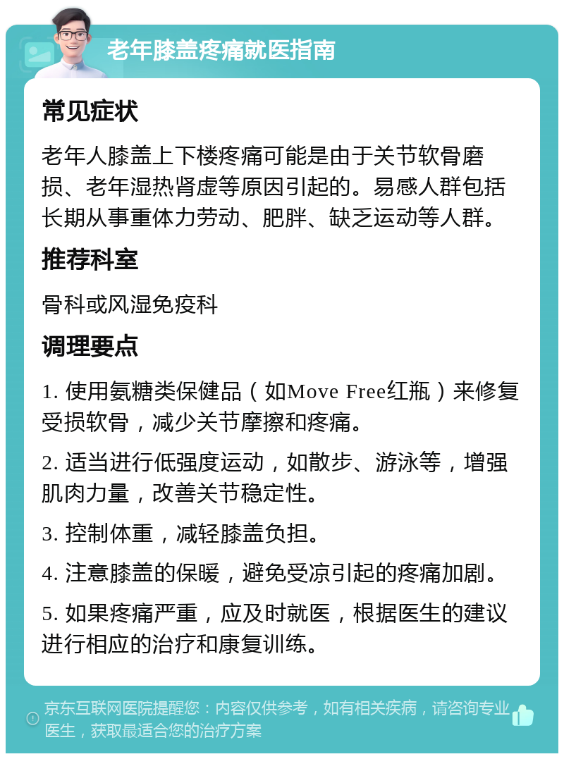 老年膝盖疼痛就医指南 常见症状 老年人膝盖上下楼疼痛可能是由于关节软骨磨损、老年湿热肾虚等原因引起的。易感人群包括长期从事重体力劳动、肥胖、缺乏运动等人群。 推荐科室 骨科或风湿免疫科 调理要点 1. 使用氨糖类保健品（如Move Free红瓶）来修复受损软骨，减少关节摩擦和疼痛。 2. 适当进行低强度运动，如散步、游泳等，增强肌肉力量，改善关节稳定性。 3. 控制体重，减轻膝盖负担。 4. 注意膝盖的保暖，避免受凉引起的疼痛加剧。 5. 如果疼痛严重，应及时就医，根据医生的建议进行相应的治疗和康复训练。