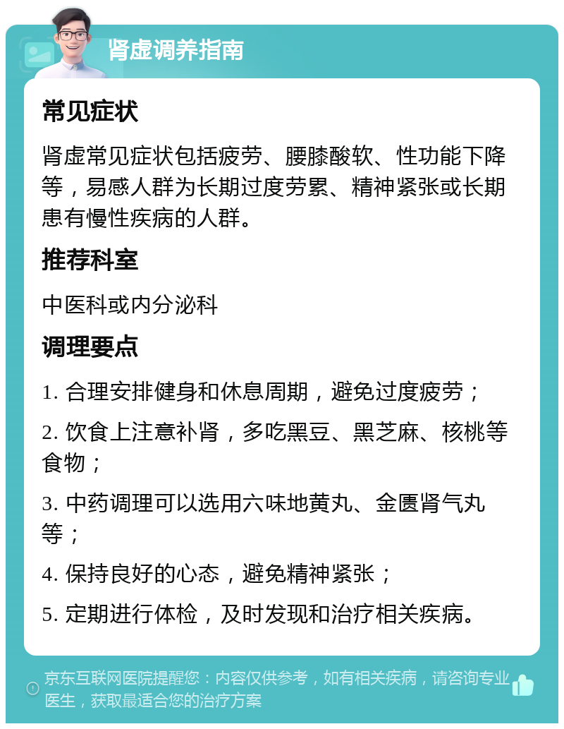 肾虚调养指南 常见症状 肾虚常见症状包括疲劳、腰膝酸软、性功能下降等，易感人群为长期过度劳累、精神紧张或长期患有慢性疾病的人群。 推荐科室 中医科或内分泌科 调理要点 1. 合理安排健身和休息周期，避免过度疲劳； 2. 饮食上注意补肾，多吃黑豆、黑芝麻、核桃等食物； 3. 中药调理可以选用六味地黄丸、金匮肾气丸等； 4. 保持良好的心态，避免精神紧张； 5. 定期进行体检，及时发现和治疗相关疾病。