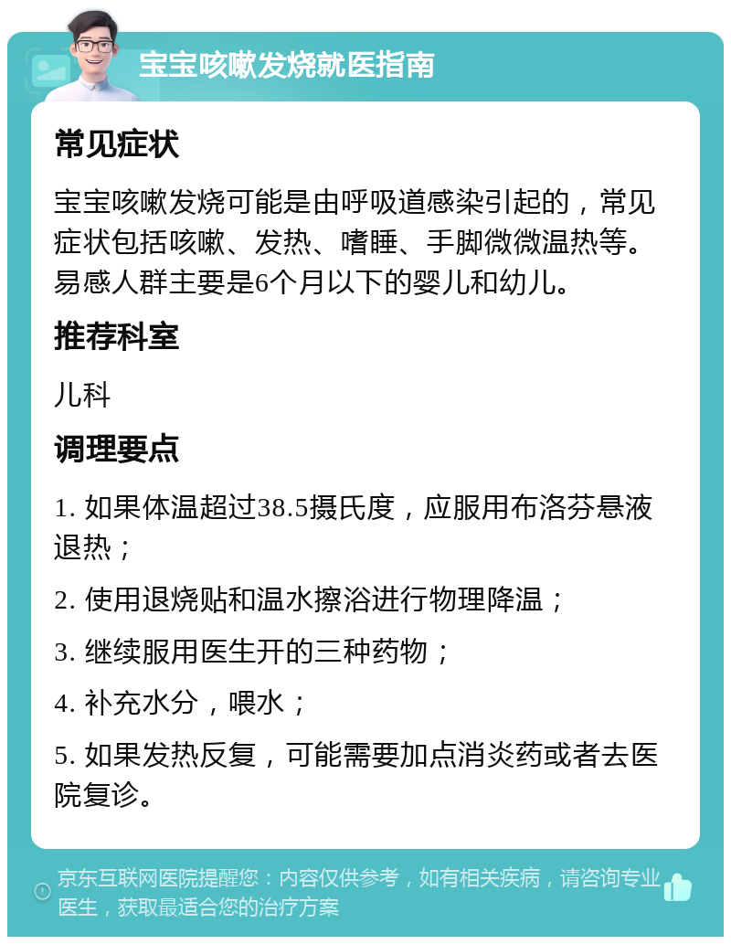 宝宝咳嗽发烧就医指南 常见症状 宝宝咳嗽发烧可能是由呼吸道感染引起的，常见症状包括咳嗽、发热、嗜睡、手脚微微温热等。易感人群主要是6个月以下的婴儿和幼儿。 推荐科室 儿科 调理要点 1. 如果体温超过38.5摄氏度，应服用布洛芬悬液退热； 2. 使用退烧贴和温水擦浴进行物理降温； 3. 继续服用医生开的三种药物； 4. 补充水分，喂水； 5. 如果发热反复，可能需要加点消炎药或者去医院复诊。