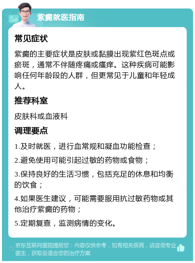 紫癜就医指南 常见症状 紫癜的主要症状是皮肤或黏膜出现紫红色斑点或瘀斑，通常不伴随疼痛或瘙痒。这种疾病可能影响任何年龄段的人群，但更常见于儿童和年轻成人。 推荐科室 皮肤科或血液科 调理要点 1.及时就医，进行血常规和凝血功能检查； 2.避免使用可能引起过敏的药物或食物； 3.保持良好的生活习惯，包括充足的休息和均衡的饮食； 4.如果医生建议，可能需要服用抗过敏药物或其他治疗紫癜的药物； 5.定期复查，监测病情的变化。