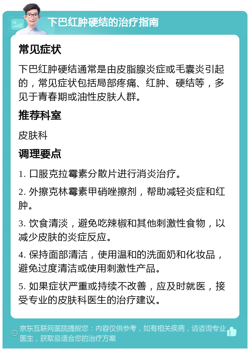 下巴红肿硬结的治疗指南 常见症状 下巴红肿硬结通常是由皮脂腺炎症或毛囊炎引起的，常见症状包括局部疼痛、红肿、硬结等，多见于青春期或油性皮肤人群。 推荐科室 皮肤科 调理要点 1. 口服克拉霉素分散片进行消炎治疗。 2. 外擦克林霉素甲硝唑擦剂，帮助减轻炎症和红肿。 3. 饮食清淡，避免吃辣椒和其他刺激性食物，以减少皮肤的炎症反应。 4. 保持面部清洁，使用温和的洗面奶和化妆品，避免过度清洁或使用刺激性产品。 5. 如果症状严重或持续不改善，应及时就医，接受专业的皮肤科医生的治疗建议。