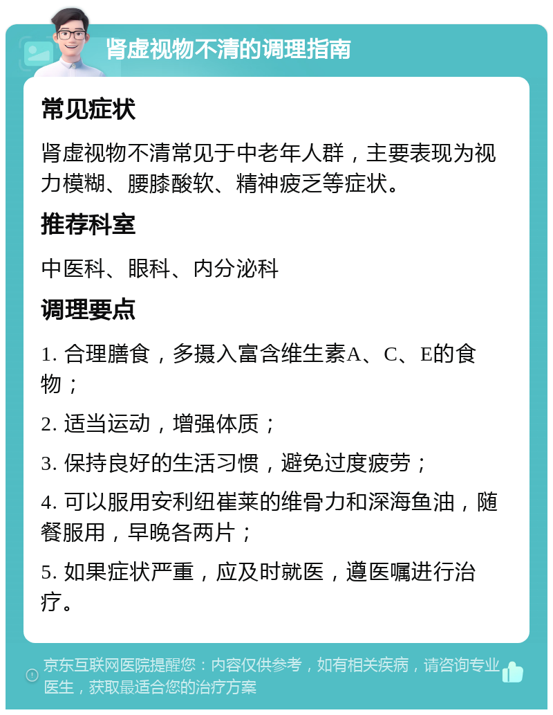 肾虚视物不清的调理指南 常见症状 肾虚视物不清常见于中老年人群，主要表现为视力模糊、腰膝酸软、精神疲乏等症状。 推荐科室 中医科、眼科、内分泌科 调理要点 1. 合理膳食，多摄入富含维生素A、C、E的食物； 2. 适当运动，增强体质； 3. 保持良好的生活习惯，避免过度疲劳； 4. 可以服用安利纽崔莱的维骨力和深海鱼油，随餐服用，早晚各两片； 5. 如果症状严重，应及时就医，遵医嘱进行治疗。