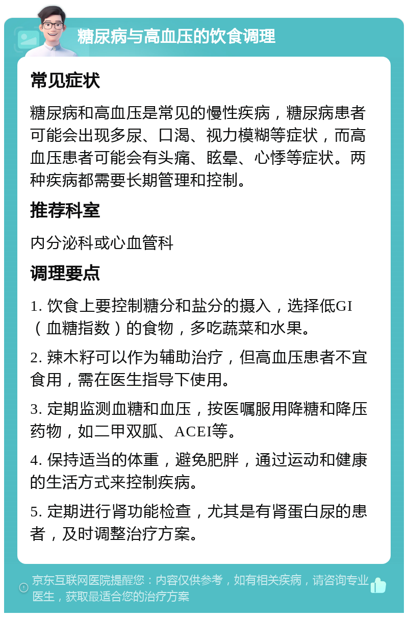 糖尿病与高血压的饮食调理 常见症状 糖尿病和高血压是常见的慢性疾病，糖尿病患者可能会出现多尿、口渴、视力模糊等症状，而高血压患者可能会有头痛、眩晕、心悸等症状。两种疾病都需要长期管理和控制。 推荐科室 内分泌科或心血管科 调理要点 1. 饮食上要控制糖分和盐分的摄入，选择低GI（血糖指数）的食物，多吃蔬菜和水果。 2. 辣木籽可以作为辅助治疗，但高血压患者不宜食用，需在医生指导下使用。 3. 定期监测血糖和血压，按医嘱服用降糖和降压药物，如二甲双胍、ACEI等。 4. 保持适当的体重，避免肥胖，通过运动和健康的生活方式来控制疾病。 5. 定期进行肾功能检查，尤其是有肾蛋白尿的患者，及时调整治疗方案。