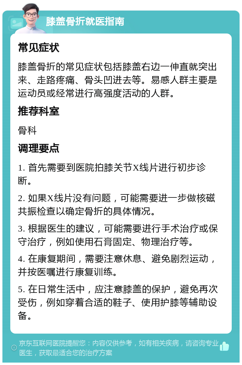 膝盖骨折就医指南 常见症状 膝盖骨折的常见症状包括膝盖右边一伸直就突出来、走路疼痛、骨头凹进去等。易感人群主要是运动员或经常进行高强度活动的人群。 推荐科室 骨科 调理要点 1. 首先需要到医院拍膝关节X线片进行初步诊断。 2. 如果X线片没有问题，可能需要进一步做核磁共振检查以确定骨折的具体情况。 3. 根据医生的建议，可能需要进行手术治疗或保守治疗，例如使用石膏固定、物理治疗等。 4. 在康复期间，需要注意休息、避免剧烈运动，并按医嘱进行康复训练。 5. 在日常生活中，应注意膝盖的保护，避免再次受伤，例如穿着合适的鞋子、使用护膝等辅助设备。