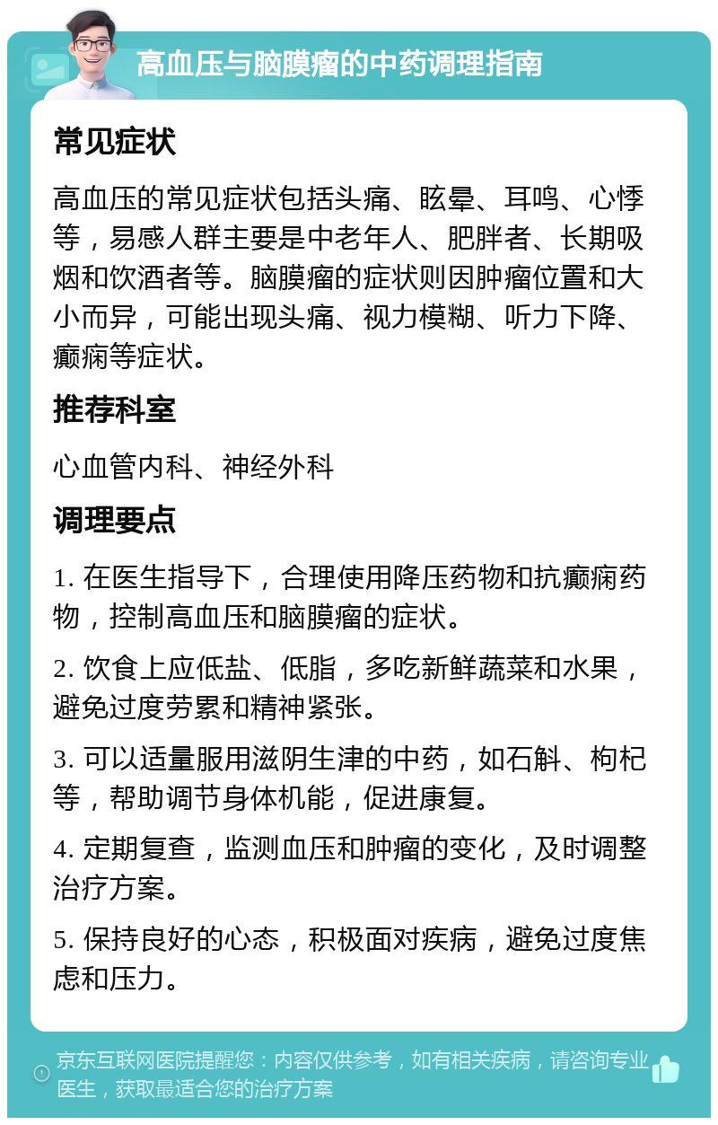 高血压与脑膜瘤的中药调理指南 常见症状 高血压的常见症状包括头痛、眩晕、耳鸣、心悸等，易感人群主要是中老年人、肥胖者、长期吸烟和饮酒者等。脑膜瘤的症状则因肿瘤位置和大小而异，可能出现头痛、视力模糊、听力下降、癫痫等症状。 推荐科室 心血管内科、神经外科 调理要点 1. 在医生指导下，合理使用降压药物和抗癫痫药物，控制高血压和脑膜瘤的症状。 2. 饮食上应低盐、低脂，多吃新鲜蔬菜和水果，避免过度劳累和精神紧张。 3. 可以适量服用滋阴生津的中药，如石斛、枸杞等，帮助调节身体机能，促进康复。 4. 定期复查，监测血压和肿瘤的变化，及时调整治疗方案。 5. 保持良好的心态，积极面对疾病，避免过度焦虑和压力。