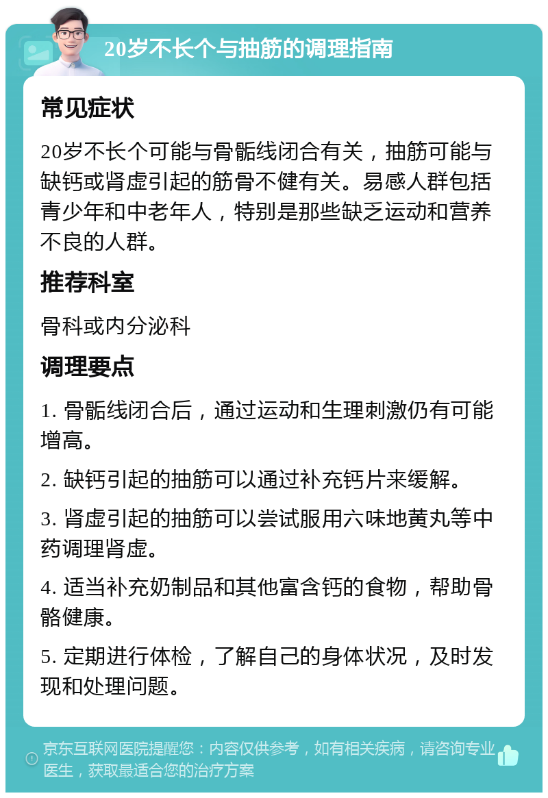 20岁不长个与抽筋的调理指南 常见症状 20岁不长个可能与骨骺线闭合有关，抽筋可能与缺钙或肾虚引起的筋骨不健有关。易感人群包括青少年和中老年人，特别是那些缺乏运动和营养不良的人群。 推荐科室 骨科或内分泌科 调理要点 1. 骨骺线闭合后，通过运动和生理刺激仍有可能增高。 2. 缺钙引起的抽筋可以通过补充钙片来缓解。 3. 肾虚引起的抽筋可以尝试服用六味地黄丸等中药调理肾虚。 4. 适当补充奶制品和其他富含钙的食物，帮助骨骼健康。 5. 定期进行体检，了解自己的身体状况，及时发现和处理问题。