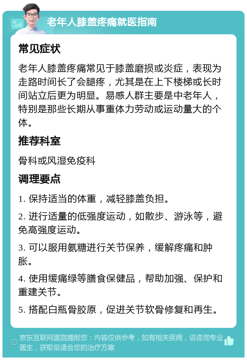 老年人膝盖疼痛就医指南 常见症状 老年人膝盖疼痛常见于膝盖磨损或炎症，表现为走路时间长了会腿疼，尤其是在上下楼梯或长时间站立后更为明显。易感人群主要是中老年人，特别是那些长期从事重体力劳动或运动量大的个体。 推荐科室 骨科或风湿免疫科 调理要点 1. 保持适当的体重，减轻膝盖负担。 2. 进行适量的低强度运动，如散步、游泳等，避免高强度运动。 3. 可以服用氨糖进行关节保养，缓解疼痛和肿胀。 4. 使用缓痛绿等膳食保健品，帮助加强、保护和重建关节。 5. 搭配白瓶骨胶原，促进关节软骨修复和再生。