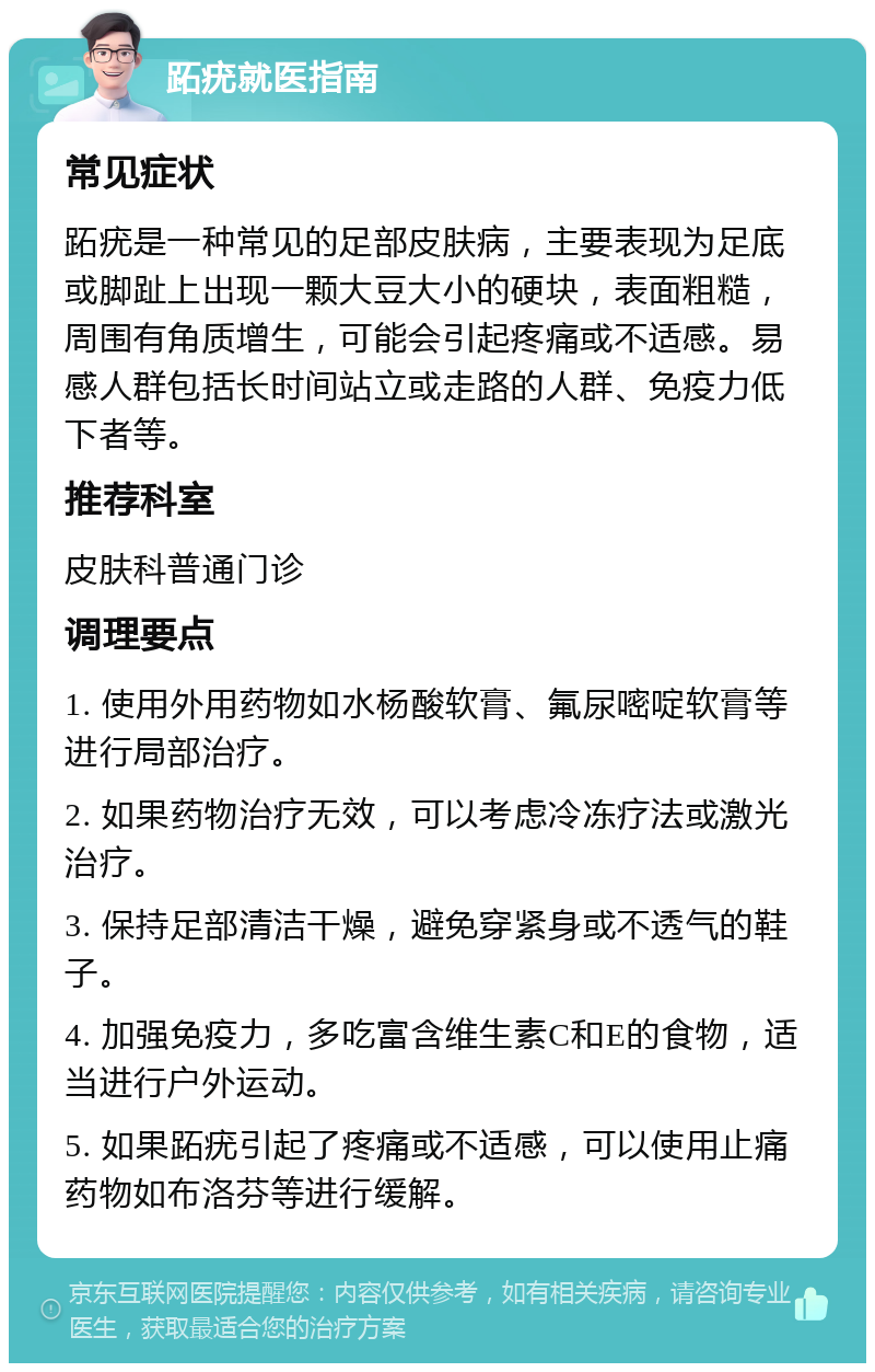 跖疣就医指南 常见症状 跖疣是一种常见的足部皮肤病，主要表现为足底或脚趾上出现一颗大豆大小的硬块，表面粗糙，周围有角质增生，可能会引起疼痛或不适感。易感人群包括长时间站立或走路的人群、免疫力低下者等。 推荐科室 皮肤科普通门诊 调理要点 1. 使用外用药物如水杨酸软膏、氟尿嘧啶软膏等进行局部治疗。 2. 如果药物治疗无效，可以考虑冷冻疗法或激光治疗。 3. 保持足部清洁干燥，避免穿紧身或不透气的鞋子。 4. 加强免疫力，多吃富含维生素C和E的食物，适当进行户外运动。 5. 如果跖疣引起了疼痛或不适感，可以使用止痛药物如布洛芬等进行缓解。