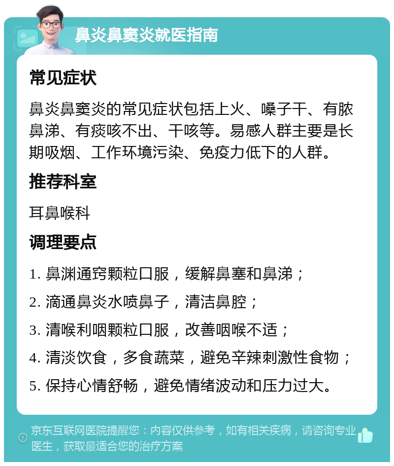 鼻炎鼻窦炎就医指南 常见症状 鼻炎鼻窦炎的常见症状包括上火、嗓子干、有脓鼻涕、有痰咳不出、干咳等。易感人群主要是长期吸烟、工作环境污染、免疫力低下的人群。 推荐科室 耳鼻喉科 调理要点 1. 鼻渊通窍颗粒口服，缓解鼻塞和鼻涕； 2. 滴通鼻炎水喷鼻子，清洁鼻腔； 3. 清喉利咽颗粒口服，改善咽喉不适； 4. 清淡饮食，多食蔬菜，避免辛辣刺激性食物； 5. 保持心情舒畅，避免情绪波动和压力过大。