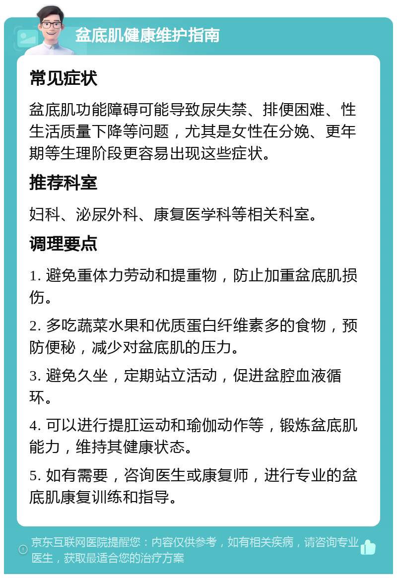 盆底肌健康维护指南 常见症状 盆底肌功能障碍可能导致尿失禁、排便困难、性生活质量下降等问题，尤其是女性在分娩、更年期等生理阶段更容易出现这些症状。 推荐科室 妇科、泌尿外科、康复医学科等相关科室。 调理要点 1. 避免重体力劳动和提重物，防止加重盆底肌损伤。 2. 多吃蔬菜水果和优质蛋白纤维素多的食物，预防便秘，减少对盆底肌的压力。 3. 避免久坐，定期站立活动，促进盆腔血液循环。 4. 可以进行提肛运动和瑜伽动作等，锻炼盆底肌能力，维持其健康状态。 5. 如有需要，咨询医生或康复师，进行专业的盆底肌康复训练和指导。